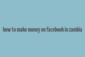 how to make money on facebook in zambia