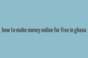 how to make money online for free in ghana