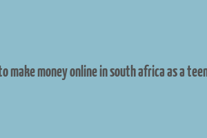 how to make money online in south africa as a teenager