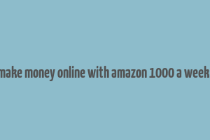 how to make money online with amazon 1000 a week or more