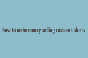 how to make money selling custom t shirts