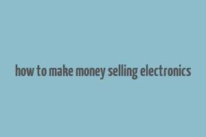 how to make money selling electronics