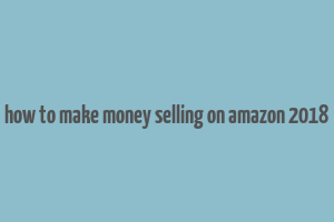 how to make money selling on amazon 2018