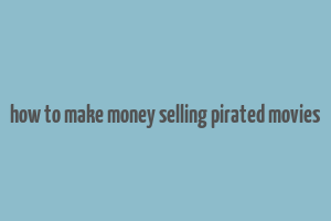 how to make money selling pirated movies