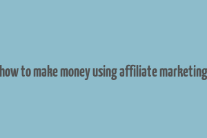 how to make money using affiliate marketing