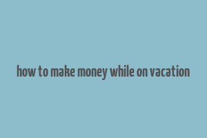 how to make money while on vacation