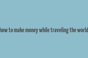 how to make money while traveling the world