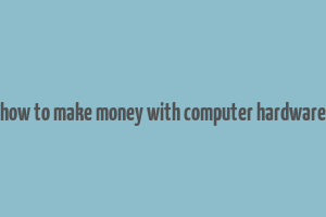 how to make money with computer hardware