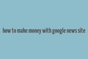 how to make money with google news site