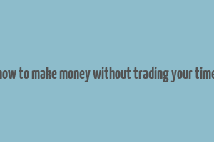 how to make money without trading your time