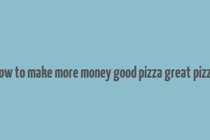 how to make more money good pizza great pizza