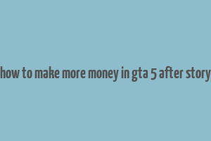 how to make more money in gta 5 after story