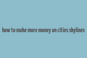 how to make more money on cities skylines