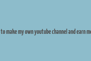 how to make my own youtube channel and earn money