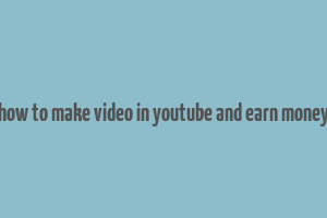 how to make video in youtube and earn money