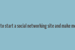 how to start a social networking site and make money