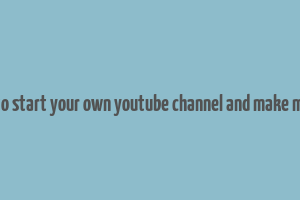 how to start your own youtube channel and make money