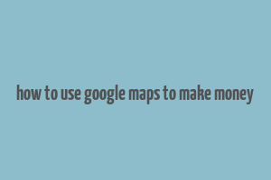 how to use google maps to make money