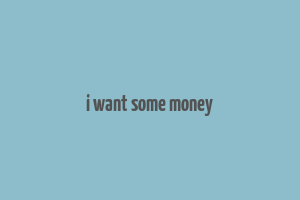 i want some money