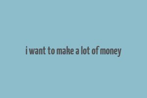 i want to make a lot of money