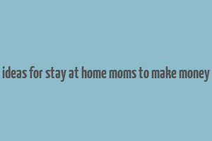 ideas for stay at home moms to make money