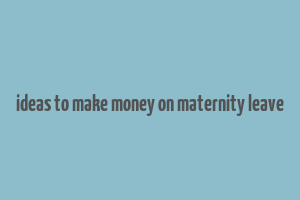 ideas to make money on maternity leave