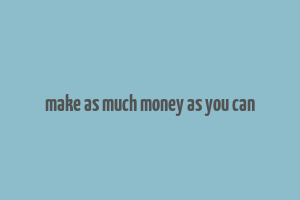 make as much money as you can