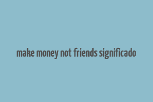 make money not friends significado