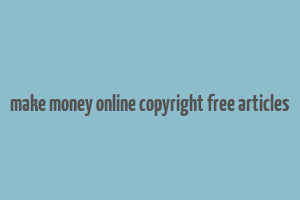 make money online copyright free articles