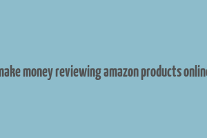 make money reviewing amazon products online