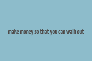 make money so that you can walk out