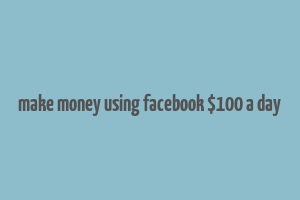 make money using facebook $100 a day