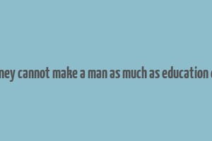 money cannot make a man as much as education can