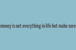 money is not everything in life but make sure