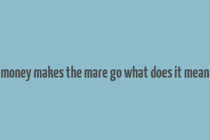 money makes the mare go what does it mean