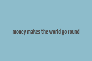 money makes the world go round