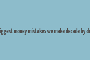 the biggest money mistakes we make decade by decade