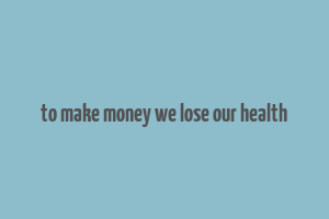 to make money we lose our health