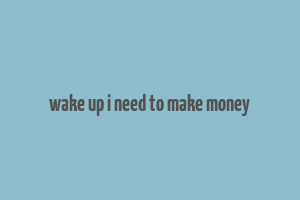 wake up i need to make money