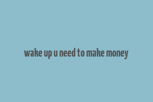 wake up u need to make money