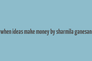 when ideas make money by sharmila ganesan