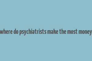 where do psychiatrists make the most money