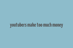 youtubers make too much money