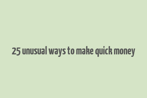 25 unusual ways to make quick money