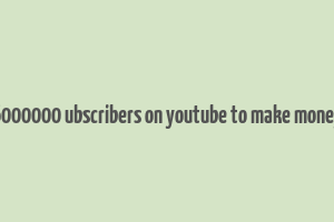 6000000 ubscribers on youtube to make money