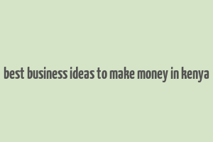 best business ideas to make money in kenya