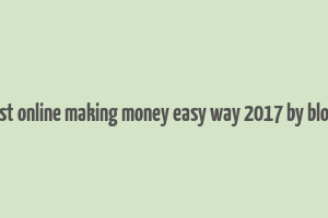 best online making money easy way 2017 by blogs