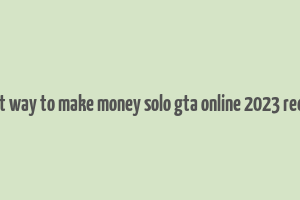 best way to make money solo gta online 2023 reddit