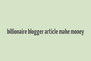 billionaire blogger article make money