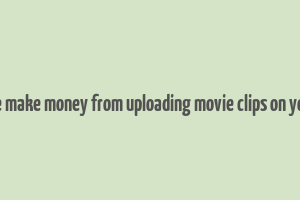 can we make money from uploading movie clips on youtube